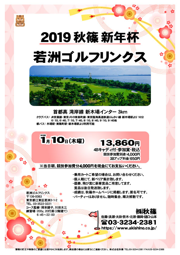 秋篠ウィンター杯

若洲ゴルフリンクス
首都高 湾岸線 新木場インター 3km

クラブバス 新木場駅

2019年1月10日（木曜）

13,860円（4Bキャディ付・参加賞・税込）
※競技参加費別途：4,000円

当日朝、競技参加費分4,000円を、
現金にてお支払いください。

・個人戦にて、新ペリア集計致します。
・優勝、飛び賞に豪華賞品ご用意してます。
・成績は、秋篠ホームページに掲載します。
　匿名可です。
・賞品は後日発送致します。
・パーティーはありません。

秋篠