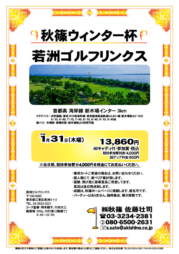 秋篠ウィンター杯

若洲ゴルフリンクス
首都高 湾岸線 新木場インター 3km

クラブバス 新木場駅

2019年1月31日（木曜）

13,860円（4Bキャディ付・参加賞・税込）
※競技参加費別途：4,000円

当日朝、競技参加費分4,000円を、
現金にてお支払いください。

・個人戦にて、新ペリア集計致します。
・優勝、飛び賞に豪華賞品ご用意してます。
・成績は、秋篠ホームページに掲載します。
　匿名可です。
・賞品は後日発送致します。
・パーティーはありません。

秋篠