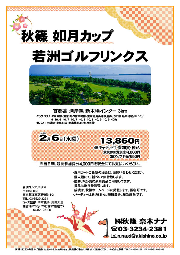 秋篠 如月カップ

若洲ゴルフリンクス
首都高 湾岸線 新木場インター 3km

クラブバス 新木場駅

2019年2月6日（水曜）

13,860円（4Bキャディ付・参加賞・税込）
※競技参加費別途：4,000円

当日朝、競技参加費分4,000円を、
現金にてお支払いください。

・個人戦にて、新ペリア集計致します。
・優勝、飛び賞に豪華賞品ご用意してます。
・成績は、秋篠ホームページに掲載します。
　匿名可です。
・賞品は後日発送致します。
・パーティーはありません。

秋篠