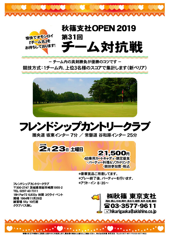 第31回 秋篠支社ＯＰＥＮ2019 チーム対抗戦

フレンドシップカントリークラブ
圏央道 坂東インター 7分
				  
2019年2月23日（土曜）

21,500円
4B乗用カートキャディ・限定昼食
・パーティー料理＆ソフトドリンク
・競技参加費・税込

・チーム対抗戦、新ペリア集計になります。
・チーム内、上位３名様のスコアで集計します。
・お申し込みの際、愉快で・オモシロイ
　“チーム名”をお知らせください。
・成績は秋篠ホームページに掲載します。匿名可です。
・プレー終了後、パーティーを行います。
・優勝・飛び賞に豪華賞品をご用意してます。

秋篠