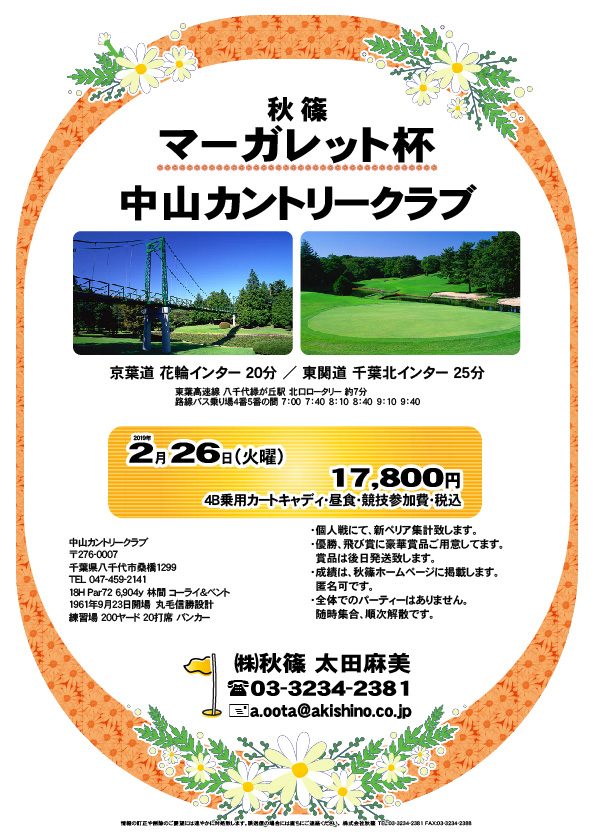 秋篠 マーガレット杯

中山カントリークラブ

京葉道 花輪インター 20分
東関道 千葉北インター 25分 

2019年2月26日（火曜）

17,800円
4B乗用カートキャディ・昼食・競技参加費・税込

・個人戦にて、新ペリア集計致します。
・優勝、飛び賞に豪華賞品ご用意してます。
　賞品は後日発送致します。
・成績は、秋篠ホームページに掲載します。
　匿名可です。
・全体でのパーティーはありません。
　随時集合、順次解散です。

秋篠