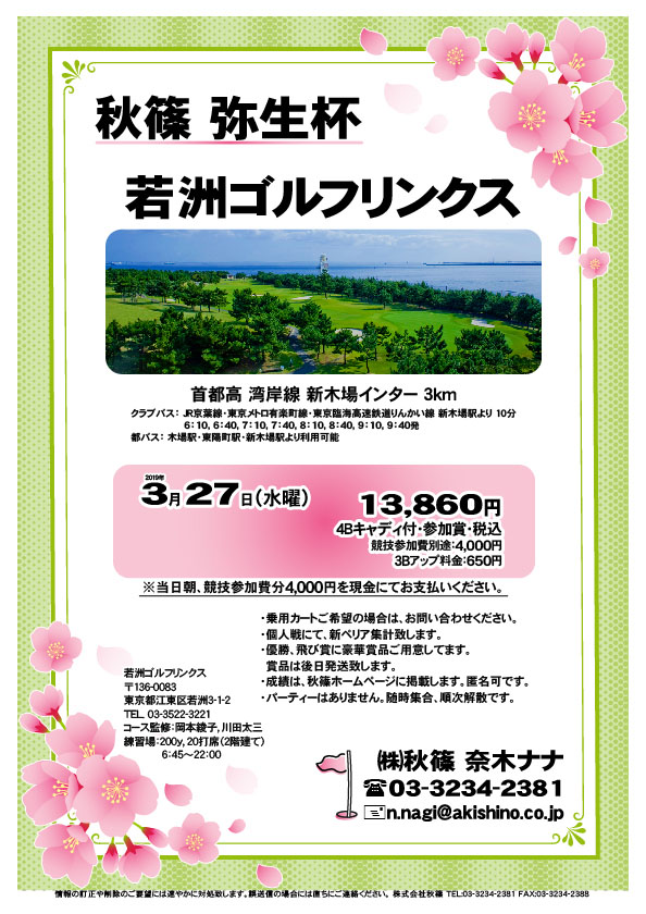 秋篠 弥生杯

若洲ゴルフリンクス
首都高 湾岸線 新木場インター 3km

クラブバス 新木場駅

2019年3月27日（水曜）

13,860円（4Bキャディ付・参加賞・税込）
※競技参加費別途：4,000円

当日朝、競技参加費分4,000円を、
現金にてお支払いください。

・個人戦にて、新ペリア集計致します。
・優勝、飛び賞に豪華賞品ご用意してます。
・成績は、秋篠ホームページに掲載します。
　匿名可です。
・賞品は後日発送致します。
・パーティーはありません。

秋篠