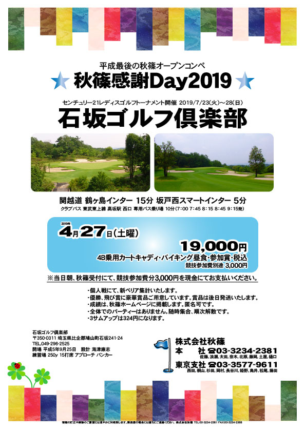 秋篠感謝Day2019

石坂ゴルフ倶楽部

関越道 鶴ヶ島インター 15分
関越道 坂戸西スマートインター 5分

クラブバス 東武東上線 高坂駅 西口 専用バス乗り場 10分
7：00 7：45 8：15 8：45 9：15発

2019年4月27日（土曜）

19,000円
4B乗用カートキャディ・バイキング昼食・参加賞・税込
※競技参加費別途：3,000円

当日朝、競技参加費分3,000円を、
現金にてお支払いください。

・個人戦にて、新ペリア集計致します。
・優勝、飛び賞に豪華賞品ご用意してます。
・成績は、秋篠ホームページに掲載します。
　匿名可です。
・賞品は後日発送致します。
・パーティーはありません。

秋篠