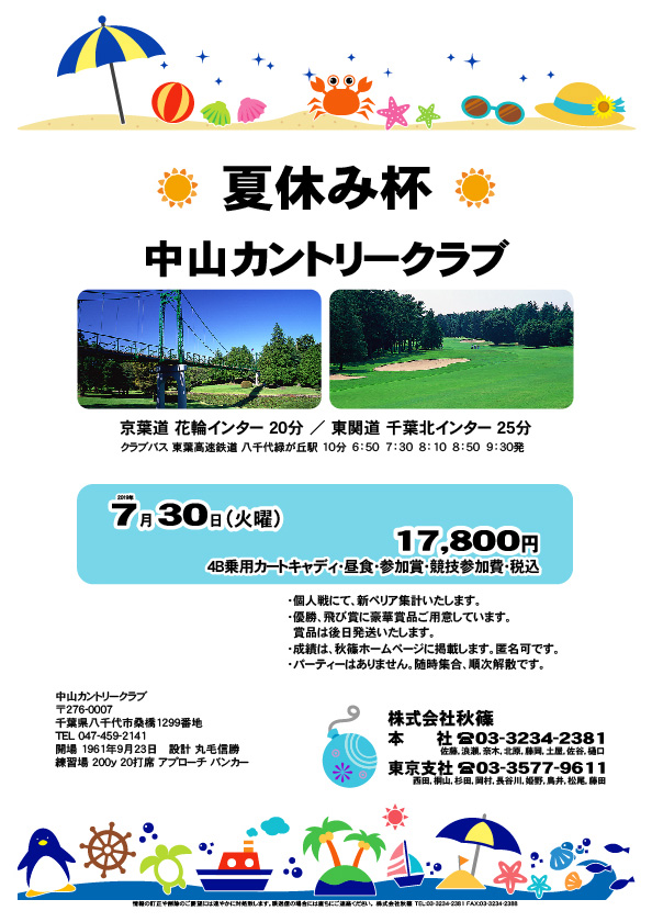 夏休み杯

中山カントリークラブ

京葉道 花輪インター 20分
東関道 千葉北インター 25分

クラブバス
東葉高速鉄道 八千代緑が丘駅 10分
6：50　7：30　8：10　8：50　9：30発
				  
2019年7月30日（火曜）

17,800円
4B乗用カートキャディ・昼食・参加賞・競技参加費・税込

・個人戦にて、新ペリア集計いたします。
・優勝、飛び賞に豪華賞品ご用意しています。賞品は後日発送いたします。
・成績は、秋篠ホームページに掲載します。匿名可です。
・パーティーはありません。随時集合、順次解散です。

秋篠