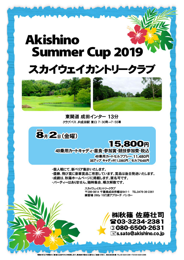 Akishino Summer Cup 2019

スカイウェイカントリークラブ

東関道 成田インター 13分

クラブバス JR成田駅 東口 7：30発→7：55着
				  
2019年8月2日（金曜）

15,800円
4B乗用カートキャディ・昼食・参加賞・競技参加費・税込

　4B乗用カートセルフプレー 11,480円
　3Bアップ キャディ付1,080円 ／ セルフ648円

・個人戦にて、新ペリア集計いたします。
・優勝、飛び賞に豪華賞品ご用意しています。賞品は後日発送いたします。
・成績は、秋篠ホームページに掲載します。匿名可です。
・パーティーはありません。随時集合、順次解散です。

秋篠