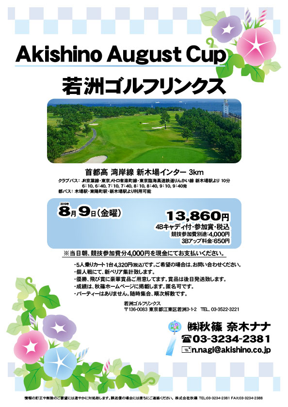 Akishino August Cup

若洲ゴルフリンクス
首都高 湾岸線 新木場インター 3km

クラブバス 新木場駅

2019年8月9日（金曜）

13,860円（4Bキャディ付・参加賞・税込）
※競技参加費別途：4,000円

当日朝、競技参加費分4,000円を、
現金にてお支払いください。

・5人乗りカート 1台 4,320円(税込)
　ご希望の場合は、お問い合わせください。
・個人戦にて、新ペリア集計致します。
・優勝、飛び賞に豪華賞品ご用意してます。
・成績は、秋篠ホームページに掲載します。
　匿名可です。
・賞品は後日発送致します。
・パーティーはありません。

秋篠