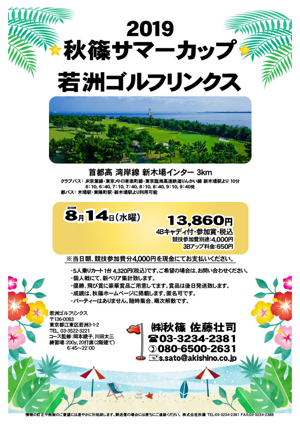 2019 秋篠サマーカップ

若洲ゴルフリンクス
首都高 湾岸線 新木場インター 3km

クラブバス 新木場駅

2019年8月14日（水曜）

13,860円（4Bキャディ付・参加賞・税込）
※競技参加費別途：4,000円

当日朝、競技参加費分4,000円を、
現金にてお支払いください。

・5人乗りカート 1台 4,320円(税込)
　ご希望の場合は、お問い合わせください。
・個人戦にて、新ペリア集計致します。
・優勝、飛び賞に豪華賞品ご用意してます。
・成績は、秋篠ホームページに掲載します。
　匿名可です。
・賞品は後日発送致します。
・パーティーはありません。

秋篠