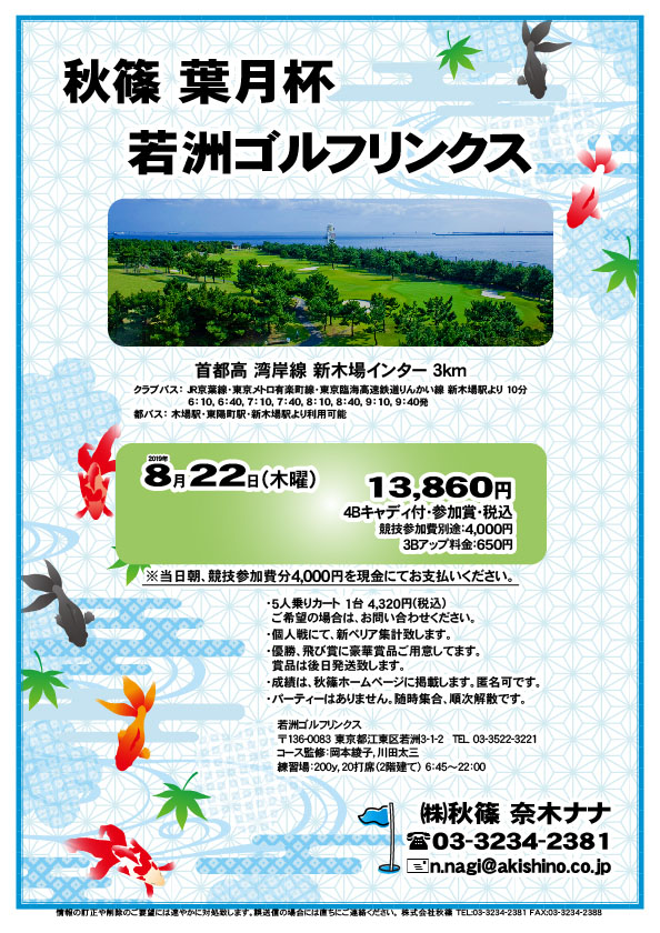 秋篠 葉月杯

若洲ゴルフリンクス
首都高 湾岸線 新木場インター 3km

クラブバス 新木場駅

2019年8月22日（木曜）

13,860円（4Bキャディ付・参加賞・税込）
※競技参加費別途：4,000円

当日朝、競技参加費分4,000円を、
現金にてお支払いください。

・5人乗りカート 1台 4,320円(税込)
　ご希望の場合は、お問い合わせください。
・個人戦にて、新ペリア集計致します。
・優勝、飛び賞に豪華賞品ご用意してます。
・成績は、秋篠ホームページに掲載します。
　匿名可です。
・賞品は後日発送致します。
・パーティーはありません。

秋篠