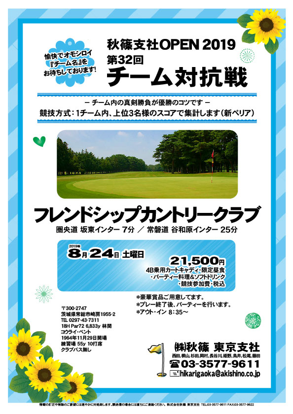 第32回 秋篠支社ＯＰＥＮ2019 チーム対抗戦

フレンドシップカントリークラブ
圏央道 坂東インター 7分
				  
2019年8月24日（土曜）

21,500円
4B乗用カートキャディ・限定昼食
・パーティー料理＆ソフトドリンク
・競技参加費・税込

・チーム対抗戦、新ペリア集計になります。
・チーム内、上位３名様のスコアで集計します。
・お申し込みの際、愉快で・オモシロイ
　“チーム名”をお知らせください。
・成績は秋篠ホームページに掲載します。匿名可です。
・プレー終了後、パーティーを行います。
・優勝・飛び賞に豪華賞品をご用意してます。

秋篠