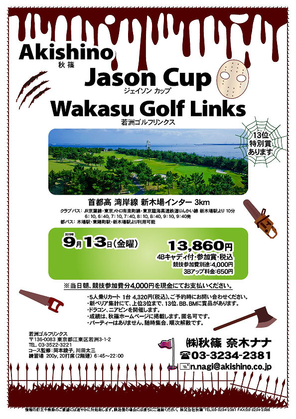 Akishino Jason Cup

Wakasu Golf Links（若洲ゴルフリンクス）
首都高 湾岸線 新木場インター 3km

クラブバス 新木場駅

2019年9月13日（金曜）

13,860円（4Bキャディ付・参加賞・税込）
※競技参加費別途：4,000円

当日朝、競技参加費分4,000円を、
現金にてお支払いください。

・5人乗りカート 1台 4,320円(税込)
　ご予約時にお問い合わせください。
・個人戦にて、新ペリア集計致します。
・上位3位まで、13位、BB、BMに賞品があります。
・ドラコン、ニアピンを開催します。
・成績は、秋篠ホームページに掲載します。匿名可です。
・パーティーはありません。随時集合、順次解散です。

秋篠