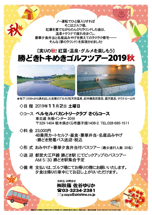 勝どきトキめきゴルフツアー2019秋

※おみやげ＋豪華夕食弁当付バスツアー（最少遂行人数20名）
※都営大江戸線 勝どき駅 にてピックアップのバスツアー
　AM5：30 勝どき駅集合予定

ベルセルバカントリークラブさくらコース
東北道 矢板インター 20分

2019年11月2日（土曜）

23,000円
4B乗用カートセルフ・昼食・豪華弁当・名産品みやげ
・勝どき発着バス送迎・税込

・支払いは、ゴルフ場にてお帰りの際にお願いいたします。
・夕食は帰りの車中にてお召し上がりいただけます。

秋篠