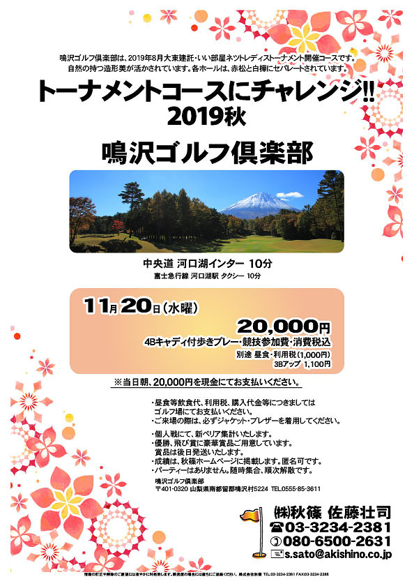 トーナメントコースにチャレンジ!! 2019秋

鳴沢ゴルフ倶楽部
中央道 河口湖インター 10分

富士急行線 河口湖駅 タクシー 10分

2019年11月20日（水曜）

20,000円
4Bキャディ付歩きプレー・競技参加費・消費税込
別途 昼食・利用税（1,000円）
3Bアップ 1,100円

当日朝、プレー代＆競技参加費分20,000円を、
現金にてお支払いください。

・昼食等飲食代、利用税、購入代金等につきましては
　ゴルフ場にてお支払いください。
・ご来場の際は、必ずジャケット・ブレザーを着用してください。

・個人戦にて、新ペリア集計いたします。
・優勝、飛び賞に豪華賞品ご用意しています。
　賞品は後日発送いたします。
・成績は、秋篠ホームページに掲載します。匿名可です。
・パーティーはありません。随時集合、順次解散です。

秋篠