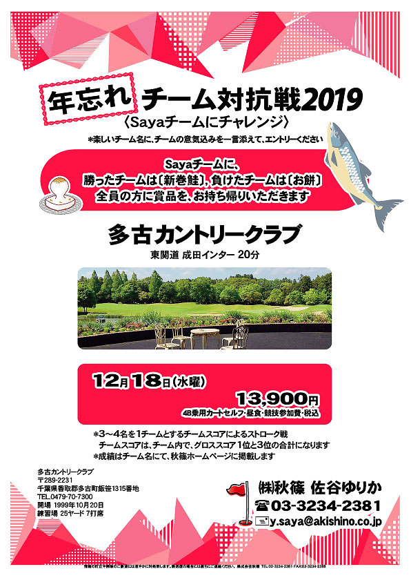 年忘れ チーム対抗戦2019
〈Sayaチームにチャレンジ〉

多古カントリークラブ
東関道 成田インター 20分

2019年12月18日（水曜）

13,900円
4B乗用カートセルフ・昼食・競技参加費・税込

・楽しいチーム名に、チームの意気込みを一言添えて、エントリーください
・3～4名を1チームとするチームスコアによるストローク戦
　チームスコアは、チーム内で、グロススコア1位と3位の合計になります
・成績はチーム名にて、秋篠ホームページに掲載します
				  
秋篠