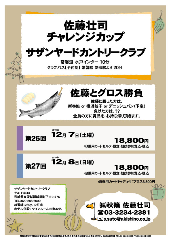 佐藤壮司チャレンジカップ

サザンヤードカントリークラブ
常磐道 水戸インター 10分

第26回
2019年12月7日（土曜）
18,800円
4B乗用カートセルフ・昼食・競技参加費込・税込

第27回
2019年12月8日（日曜）
18,800円
4B乗用カートセルフ・昼食・競技参加費込・税込
				  
・全員の方に賞品を、お持ち帰り頂きます。
　佐藤に勝った方は、新巻鮭 or 横浜餃子 or デニッシュパン（予定）
　負けた方は、当日のお楽しみです。

秋篠