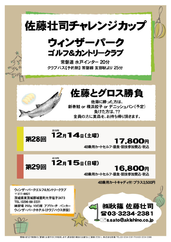 佐藤壮司チャレンジカップ

ウィンザーパークゴルフ＆カントリークラブ
常磐道 水戸インター 20分

第28回
2019年12月14日（土曜）
17,800円
4B乗用カートセルフ・昼食・競技参加費込・税込

第29回
2019年12月15日（日曜）
16,800円
4B乗用カートセルフ・昼食・競技参加費込・税込
				  
・全員の方に賞品を、お持ち帰り頂きます。
　佐藤に勝った方は、新巻鮭 or 横浜餃子 or デニッシュパン（予定）
　負けた方は、当日のお楽しみです。

秋篠