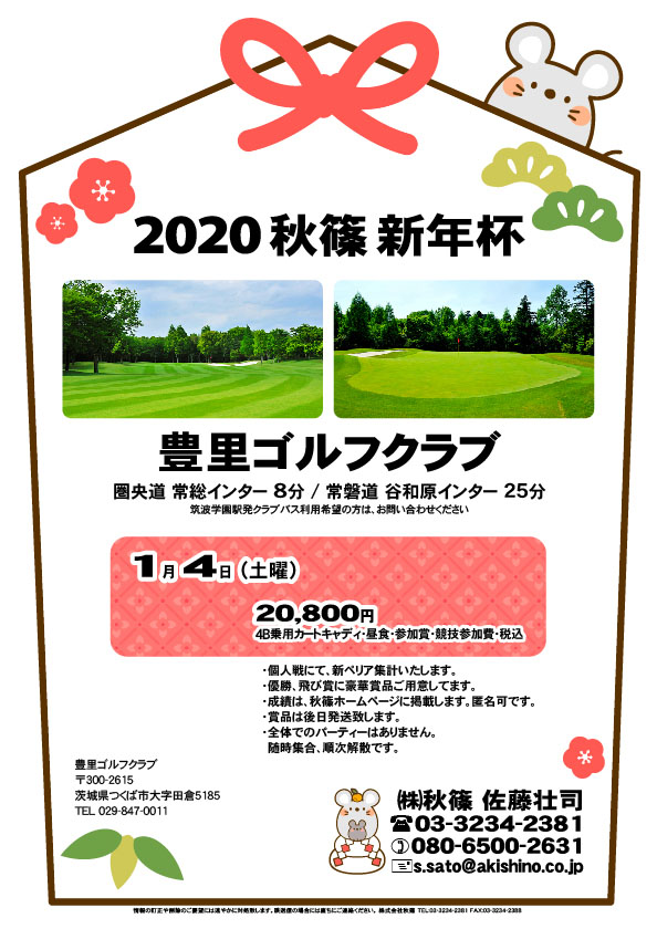 2020 秋篠 新年杯

豊里ゴルフクラブ
圏央道 常総インター 8分

2020年1月4日（土曜）

20,800円
4B乗用カートキャディ・昼食・参加賞・競技参加費・税込

・個人戦にて、新ペリア集計いたします。
・優勝、飛び賞に豪華賞品ご用意しています。
　賞品は後日発送いたします。
・成績は、秋篠ホームページに掲載します。匿名可です。
・パーティーはありません。随時集合、順次解散です。

秋篠