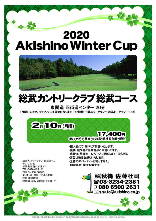 2020 Akishino Winter Cup

総武カントリークラブ 総武コース
東関道 四街道インター 20分

2020年2月10日（月曜）

17,400円
4Bキャディ・昼食・参加賞・競技参加費・税込

・個人戦にて、新ペリア集計いたします。
・優勝、飛び賞に豪華賞品ご用意しています。
　賞品は後日発送いたします。
・成績は、秋篠ホームページに掲載します。匿名可です。
・パーティーはありません。随時集合、順次解散です。

秋篠