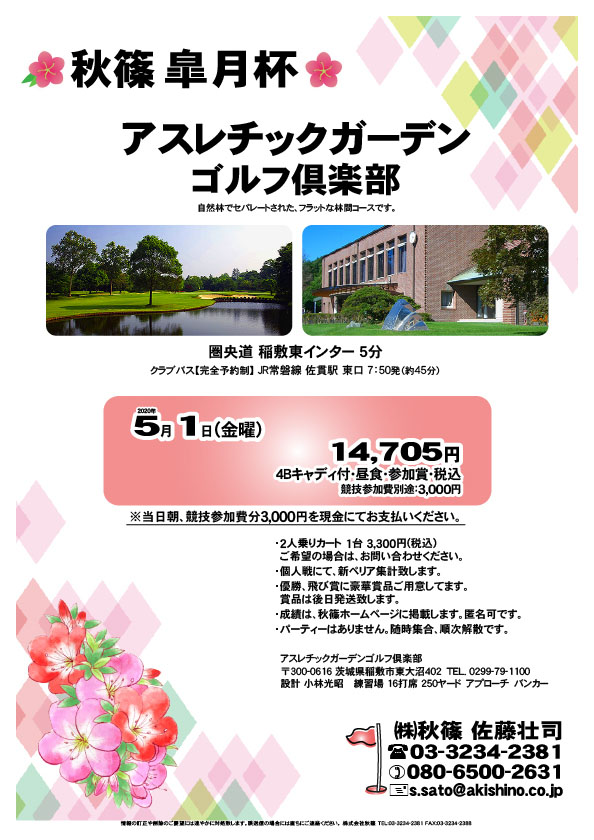 秋篠 皐月杯

アスレチックガーデンゴルフ倶楽部
圏央道 稲敷東インター 5分

2020年5月1日（金曜）

14,705円（4Bキャディ付・昼食・参加賞・税込）
※競技参加費別途：3,000円

当日朝、競技参加費分3,000円を、
現金にてお支払いください。

・2人乗りカート 1台 3,300円(税込)
　ご希望の場合は、お問い合わせください。
・個人戦にて、新ペリア集計致します。
・優勝、飛び賞に豪華賞品ご用意してます。
　賞品は後日発送致します。
・成績は、秋篠ホームページに掲載します。匿名可です。
・パーティーはありません。随時集合、順次解散です。

秋篠