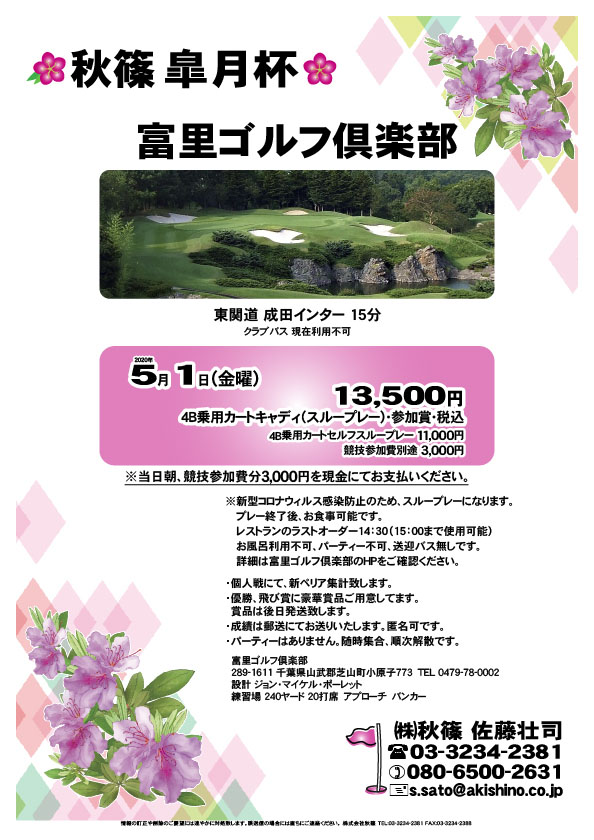 秋篠 皐月杯

富里ゴルフ倶楽部
東関道 成田インター 15分

2020年5月1日（金曜）

4B乗用カートキャディ（スループレー）・参加賞・税込
4B乗用カートセルフスループレー 11,000円
※競技参加費別途：3,000円

当日朝、競技参加費分3,000円を、
現金にてお支払いください。

※新型コロナウィルス感染防止のため、スループレーになります。
　プレー終了後、お食事可能です。
　レストランのラストオーダー14：30（15：00まで使用可能）
　お風呂利用不可、パーティー不可、送迎バス無しです。
　詳細は富里ゴルフ倶楽部のHPをご確認ください。

・個人戦にて、新ペリア集計致します。
・優勝、飛び賞に豪華賞品ご用意してます。
　賞品は後日発送致します。
・成績は郵送にてお送りいたします。匿名可です。
・パーティーはありません。随時集合、順次解散です。

秋篠