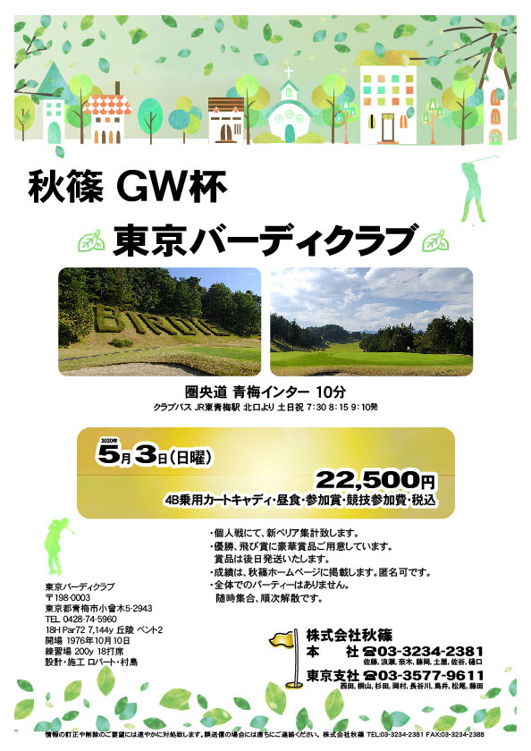 秋篠 ＧＷ杯

東京バーディクラブ
圏央道 青梅インター 10分

2020年5月3日（日曜）

22,500円
（4B乗用カートキャディ・昼食・参加賞・競技参加費・税込）

・個人戦にて、新ペリア集計致します。
・優勝、飛び賞に豪華賞品ご用意しています。
　賞品は後日発送いたします。
・成績は郵送にてお送りいたします。匿名可です。
・全体でのパーティーはありません。
  随時集合、順次解散です。

秋篠