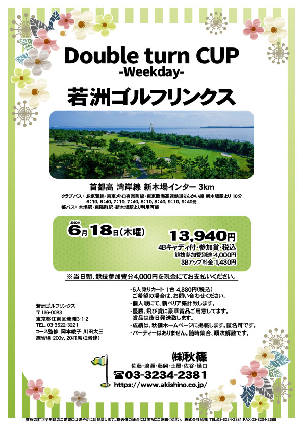 Double turn CUP -Weekday-

若洲ゴルフリンクス
首都高 湾岸線 新木場インター 3km

クラブバス 新木場駅

2020年6月18日（木曜）

13,940円（4Bキャディ付・参加賞・税込）
※競技参加費別途：4,000円

当日朝、競技参加費分4,000円を、
現金にてお支払いください。

・5人乗りカート 1台 4,380円(税込)
　ご希望の場合は、お問い合わせください。
・3Bアップは、1,430円です。
・個人戦にて、新ペリア集計致します。
・優勝、飛び賞に豪華賞品ご用意してます。
　賞品は後日発送致します。
・成績は、秋篠ホームページに掲載します。匿名可です。
・パーティーはありません。随時集合、順次解散です。

秋篠