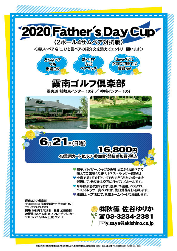 2020 Father's Day Cup

霞南ゴルフ倶楽部
圏央道 稲敷東インター 10分
圏央道 神崎インター 10分

2020年6月21日（日曜）

16,800円
4B乗用カートセルフ・参加賞・競技参加費・税込

※２ボール４サムペア対抗戦です。
・帽子、バイザー、シャツの色等、
　どこか1カ所ペアで揃えてご出場ください。
　『ベストドレッサー賞あり』
・全員で第1打を打ち、ペア内でどちらかのボールを
　選択して、その後は交互に打っていくルールです。
・今年は表彰式は行わず、優勝，準優勝，ベスグロ，
　ベストドレッサー賞ペアには、後日賞品をお送りします。
・成績は、ペア名にて、秋篠ホームページに掲載します。

秋篠