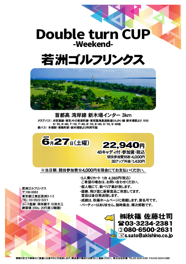 Double turn CUP -Weekday-

若洲ゴルフリンクス
首都高 湾岸線 新木場インター 3km

クラブバス 新木場駅

2020年6月27日（土曜）

22,940円（4Bキャディ付・参加賞・税込）
※競技参加費別途：4,000円

当日朝、競技参加費分4,000円を、
現金にてお支払いください。

・5人乗りカート 1台 4,380円(税込)
　ご希望の場合は、お問い合わせください。
・3Bアップは、1,430円です。
・個人戦にて、新ペリア集計致します。
・優勝、飛び賞に豪華賞品ご用意してます。
　賞品は後日発送致します。
・成績は、秋篠ホームページに掲載します。匿名可です。
・パーティーはありません。随時集合、順次解散です。

秋篠