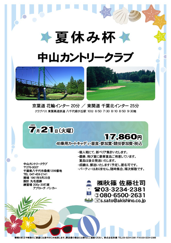 夏休み杯

中山カントリークラブ
京葉道 花輪インター 20分
東関道 千葉北インター 25分

クラブバス 東葉高速鉄道 八千代緑が丘駅

2020年7月21日（火曜）

17,860円
（4B乗用カートキャディ・昼食・参加賞・競技参加費・税込）

・個人戦にて、新ペリア集計いたします。
・優勝、飛び賞に豪華賞品ご用意しています。
　賞品は後日発送いたします。
・成績は、郵送いたします（予定）。匿名可です。
・パーティーはありません。随時集合、順次解散です。

秋篠