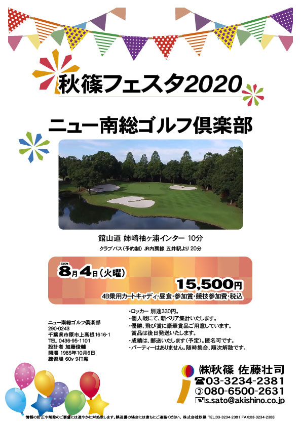 秋篠フェスタ2020

ニュー南総ゴルフ倶楽部
館山道 姉崎袖ヶ浦インター 10分

クラブバス（予約制） ＪＲ内房線 五井駅より 20分

2020年8月4日（火曜）

15,500円
（4B乗用カートキャディ・昼食・参加賞・競技参加費・税込）

・ロッカー 別途330円。
・個人戦にて、新ペリア集計いたします。
・優勝、飛び賞に豪華賞品ご用意しています。
　賞品は後日発送いたします。
・成績は、郵送いたします（予定）。匿名可です。
・パーティーはありません。随時集合、順次解散です。

秋篠