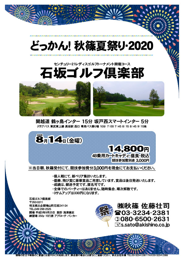 どっかん！ 秋篠夏祭り・2020

石坂ゴルフ倶楽部
関越道 鶴ヶ島インター 15分
関越道 坂戸西スマートインター 5分

クラブバス 新木場駅

2020年8月14日（金曜）

14,800円（4B乗用カートキャディ・昼食・税込）
※競技参加費別途：3,000円

当日朝、競技参加費分3,000円を、
現金にてお支払いください。

・個人戦にて、新ペリア集計いたします。
・優勝、飛び賞に豪華賞品ご用意しています。
　賞品は後日発送いたします。
・成績は、郵送予定です。匿名可です。
・全体でのパーティーはありません。随時集合、順次解散です。
・３サムアップは330円になります。

秋篠