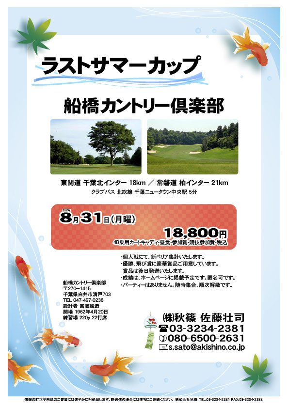 ラストサマーカップ

船橋カントリー倶楽部
				  
東関道 千葉北インター 18km
常磐道 柏インター 21km

クラブバス 北総線 千葉ニュータウン中央駅 5分

2020年8月31日（月曜）

18,800円
（4B乗用カートキャディ・昼食・参加賞・競技参加費・税込）

・個人戦にて、新ペリア集計いたします。
・優勝、飛び賞に豪華賞品ご用意しています。
　賞品は後日発送いたします。
・成績は、ホームページに掲載予定です。匿名可です。
・パーティーはありません。随時集合、順次解散です。
				  
秋篠