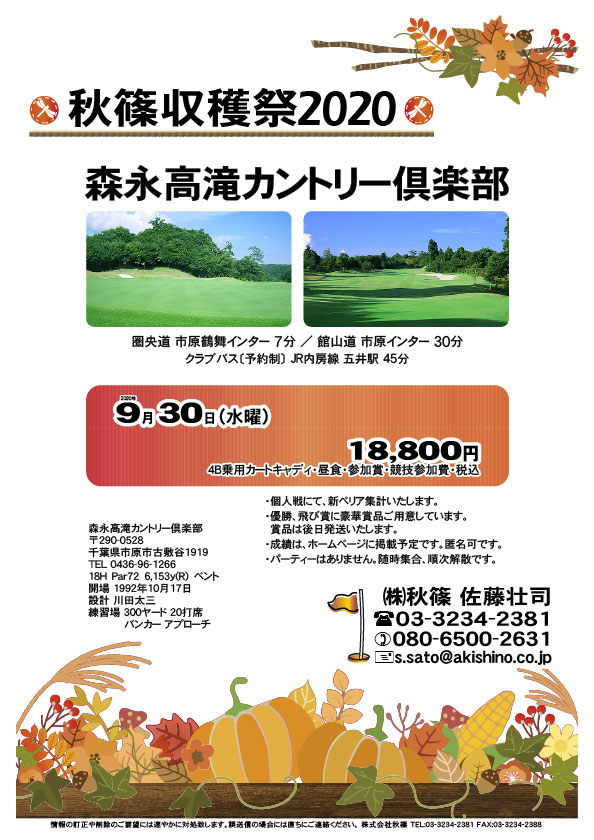 秋篠収穫祭2020

森永高滝カントリー倶楽部
				  
圏央道 市原鶴舞インター 7分
館山道 市原インター 30分
クラブバス〔予約制〕 JR内房線 五井駅より 45分

2020年9月30日（水曜）

18,800円
（4B乗用カートキャディ・昼食・参加賞・競技参加費・税込）

・個人戦にて、新ペリア集計いたします。
・優勝、飛び賞に豪華賞品ご用意しています。
　賞品は後日発送いたします。
・成績は、ホームページに掲載予定です。匿名可です。
・パーティーはありません。随時集合、順次解散です。
				  
秋篠