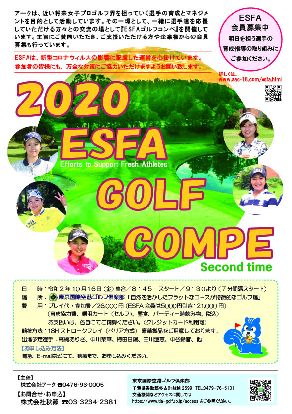 2020 ESFA GOLF COMPE

出場予定選手
高橋ありさ 中川梨華 梅田日陽 三川澄恵 中谷鈴音 他

東京国際空港ゴルフ倶楽部
東関道 成田インター 16km
				  
2020年10月16日（金曜）

26,000円
（育成協力費・乗用カートセルフプレー・昼食・パーティー時飲み物・税込）

18ホールストロークプレー（ペリア方式）

主催　株式会社アーク
申込・協力　株式会社秋篠

秋篠