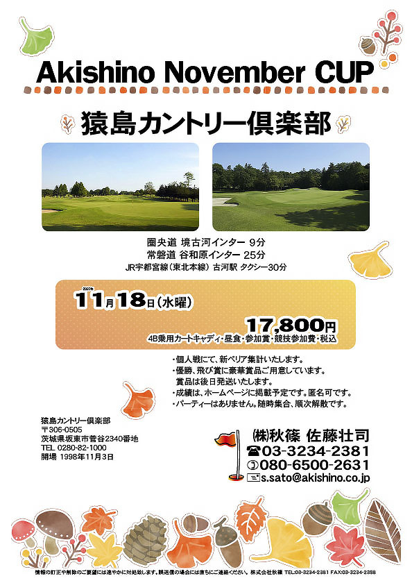 Akishino November CUP

猿島カントリー倶楽部
				  
圏央道 境古河インター 9分
常磐道 谷和原インター 25分
JR宇都宮線（東北本線） 古河駅 タクシー30分

2020年11月18日（水曜）

17,800円
（4B乗用カートキャディ・昼食・参加賞・競技参加費・税込）

・個人戦にて、新ペリア集計いたします。
・優勝、飛び賞に豪華賞品ご用意しています。
　賞品は後日発送いたします。
・成績は、ホームページに掲載予定です。匿名可です。
・パーティーはありません。随時集合、順次解散です。
				  
秋篠