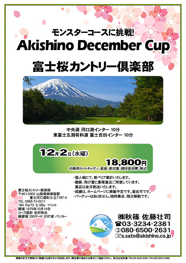 モンスターコースに挑戦！
Akishino December Cup

富士桜カントリー倶楽部
				  
中央道 河口湖インター 10分
東富士五湖有料道 富士吉田インター 10分

2020年12月2日（水曜）

18,800円
（4B乗用カートキャディ・昼食・参加賞・競技参加費・税込）

・個人戦にて、新ペリア集計いたします。
・優勝、飛び賞に豪華賞品ご用意しています。
　賞品は後日発送いたします。
・成績は、ホームページに掲載予定です。匿名可です。
・パーティーはありません。随時集合、順次解散です。
				  
秋篠