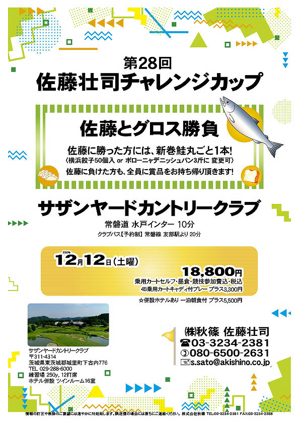 第28回 佐藤壮司チャレンジカップ

サザンヤードカントリークラブ
				  
常磐道 水戸インター 10分
クラブバス【予約制】 常磐線 友部駅より 20分
				  
2020年12月12日（土曜）

18,800円
乗用カートセルフ・昼食・競技参加費込・税込

☆4B乗用カートキャディ付プレー プラス3,300円
☆併設ホテルあり 一泊朝食付 プラス5,500円

佐藤とグロス勝負
佐藤に勝った方には、新巻鮭丸ごと1本！
〈横浜餃子50個入 or ボローニャデニッシュパン3斤に 変更可〉
佐藤に負けた方も、全員に賞品をお持ち帰り頂きます！
				  
秋篠