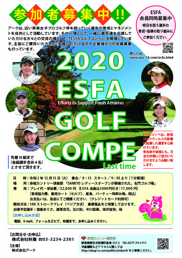 2020 ESFA GOLF COMPE

出場予定選手
高橋ありさ、瀬賀百花、石川彩、中川梨華、坂井留奈、他

赤城カントリー倶楽部
北関東道 伊勢崎インター 30分
関越道 赤城インター 45分
				  
2020年12月15日（火曜）

22,000円
（育成協力費・乗用カートセルフプレー・昼食・パーティー時飲み物・税込）

18ホールストロークプレー（ペリア方式）
豪華賞品をご用意しております

主催　株式会社アーク
申込・協力　株式会社秋篠

秋篠