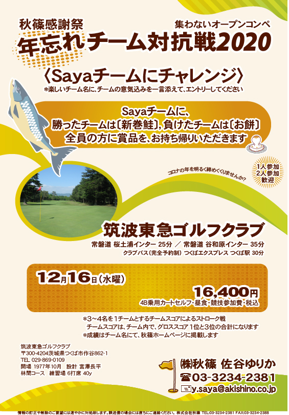 秋篠感謝祭 年忘れ チーム対抗戦2020

筑波東急ゴルフクラブ
常磐道 桜土浦インター 25分 ／ 常磐道 谷和原インター 35分
クラブバス（完全予約制） つくばエクスプレス つくば駅 30分
				  
〈Sayaチームにチャレンジ〉
　楽しいチーム名に、チームの意気込みを一言添えて、エントリーしてください

Sayaチームに、
勝ったチームは〔新巻鮭〕，負けたチームは〔お餅〕
全員の方に賞品を、お持ち帰りいただきます

12月16日（水曜）
16,400円
4B乗用カートセルフ・昼食・競技参加費・税込

＊3～4名を1チームとするチームスコアによるストローク戦
　チームスコアは、チーム内で、グロススコア1位と3位の合計になります
＊成績はチーム名にて、秋篠ホームページに掲載します
				  
秋篠