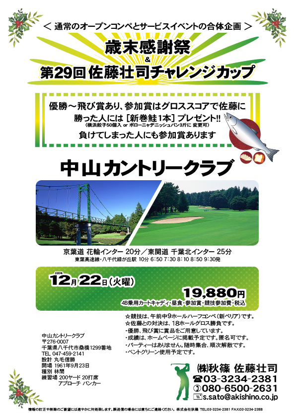 歳末感謝祭 ＆ 第29回佐藤壮司チャレンジカップ

中山カントリークラブ
				  
京葉道 花輪インター 20分
東関道 千葉北インター 25分
クラブバス 東葉高速線・八千代緑が丘駅 北口 10分

2020年12月22日（火曜）

19,880円
4B乗用カートキャディ・昼食・参加賞・競技参加費・税込

優勝～飛び賞あり、参加賞はグロススコアで佐藤に
勝った人には [新巻鮭1本] プレゼント！！
〈横浜餃子50個入 or ボローニャデニッシュパン3斤に 変更可〉
負けてしまった人にも参加賞あります

・競技は、午前中9ホールハーフコンペ（新ペリア）です。
　佐藤との対決は、18ホールグロス勝負です。

・優勝、飛び賞に賞品をご用意しています。
・成績は、ホームページに掲載予定です。匿名可です。
・パーティーはありません。随時集合、順次解散です。
・ベントグリーン使用予定です。
				  
秋篠