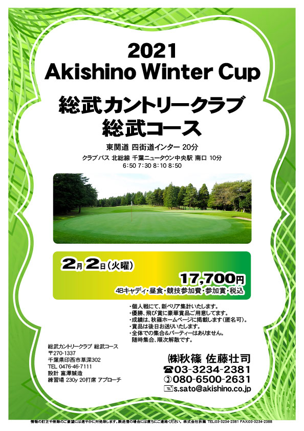 2021 Akishino Winter Cup

総武カントリークラブ 総武コース
				  
東関道 四街道インター 20分

2021年2月2日（火曜）

17,700円
4Bキャディ・昼食・競技参加費・参加賞・税込

・個人戦にて、新ペリア集計いたします。
・優勝、飛び賞に豪華賞品ご用意しています。
　賞品は後日発送いたします。
・成績は、ホームページに掲載予定です。匿名可です。
・パーティーはありません。随時集合、順次解散です。
				  
秋篠