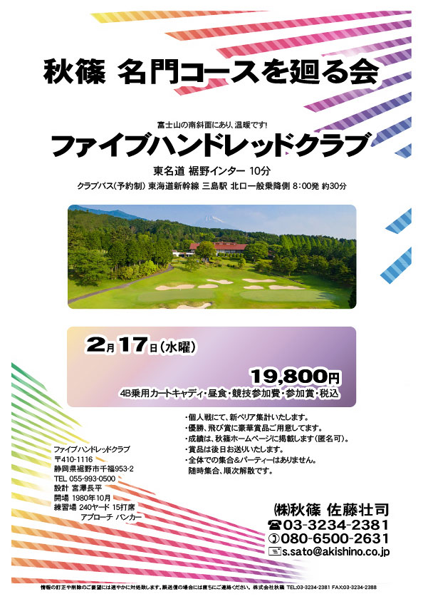 秋篠 名門コースを廻る会

ファイブハンドレッドクラブ
				  
東名道 裾野インター 10分
クラブバス 東海道新幹線 三島駅 北口一般乗降側 8：00発 約30分

2021年2月17日（水曜）

19,800円
4B乗用カートキャディ・昼食・競技参加費・参加賞・税込

・個人戦にて、新ペリア集計いたします。
・優勝、飛び賞に豪華賞品ご用意しています。
　賞品は後日発送いたします。
・成績は、ホームページに掲載予定です。匿名可です。
・パーティーはありません。随時集合、順次解散です。
				  
秋篠