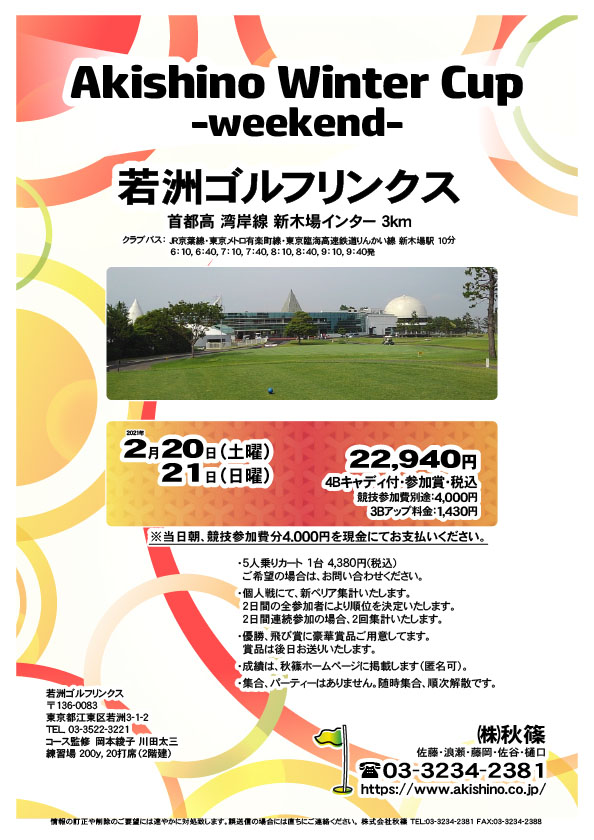 Akishino Winter Cup -weekend-

若洲ゴルフリンクス
首都高 湾岸線 新木場インター 3km

クラブバス 新木場駅

2021年2月20日（土曜）・21日（日曜）

22,940円（4Bキャディ付・参加賞・税込）
※競技参加費別途：4,000円

当日朝、競技参加費分4,000円を、
現金にてお支払いください。

・5人乗りカート 1台 4,380円(税込)
　ご希望の場合は、お問い合わせください。
・3Bアップは、1,430円です。
・個人戦にて、新ペリア集計いたします。
　2日間の全参加者により順位を決定いたします。
　2日間連続参加の場合、2回集計いたします。
・優勝、飛び賞に豪華賞品ご用意してます。
　賞品は後日お送りいたします。
・成績は、秋篠ホームページに掲載します（匿名可）。
・集合、パーティーはありません。随時集合、順次解散です。

秋篠