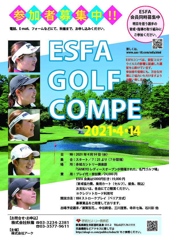 2021 ESFA GOLF COMPE

出場予定選手
瀬賀百花、中谷鈴音、三川澄恵、寺井七海、石川彩  他

赤城カントリー倶楽部
北関東道 伊勢崎インター 30分
関越道 赤城インター 45分
				  
2021年4月14日（水曜）

24,000円
（育成協力費・乗用カートセルフプレー・昼食・税込）

18ホールストロークプレー（ペリア方式）
豪華賞品をご用意しております

主催　株式会社アーク
申込・協力　株式会社秋篠

秋篠