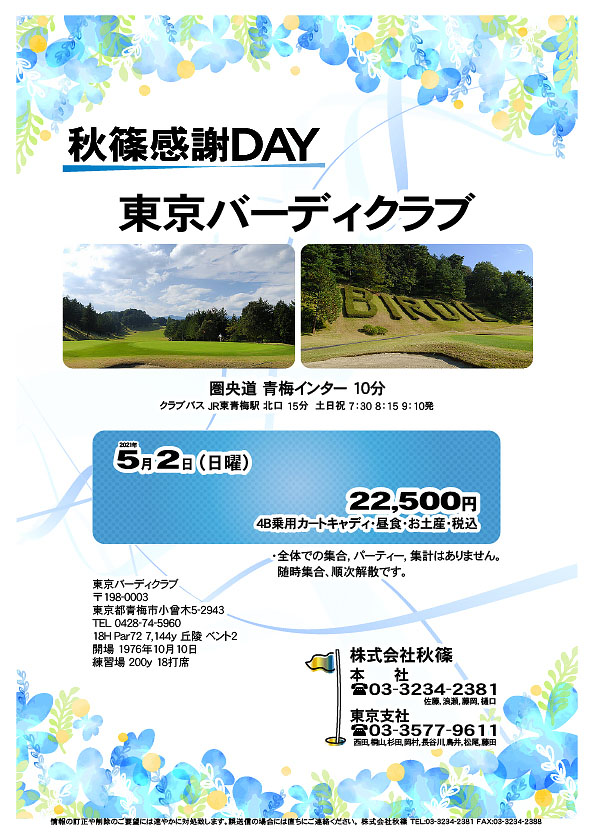 秋篠感謝DAY

5月2日（日曜）

東京バーディクラブ
圏央道 青梅インター 10分

クラブバス JR東青梅駅 北口 15分
土日祝 7：30 8：15 9：10発

22,500円
4B乗用カートキャディ・昼食・お土産・税込

・全体での集合，パーティー，集計はありません。
　随時集合、順次解散です。

秋篠