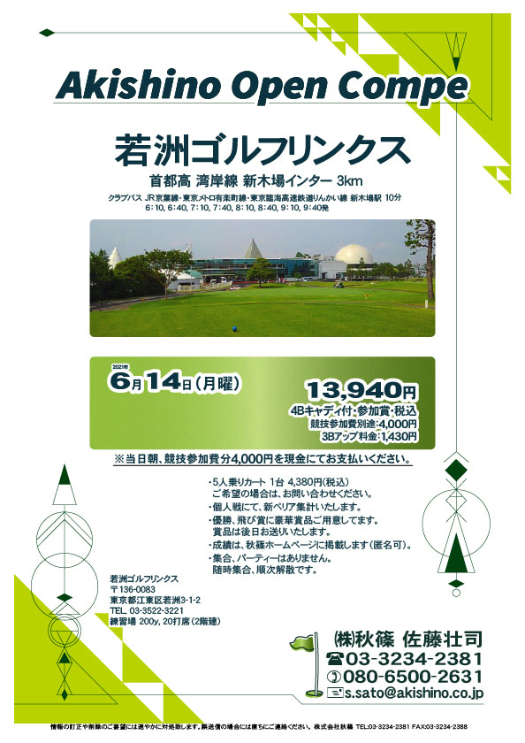 Akishino Open Compe

若洲ゴルフリンクス
首都高 湾岸線 新木場インター 3km

クラブバス 新木場駅

2021年6月14日（月曜）

13,940円（4Bキャディ付・参加賞・税込）
※競技参加費別途：4,000円

当日朝、競技参加費分4,000円を、
現金にてお支払いください。

・5人乗りカート 1台 4,380円(税込)
　ご希望の場合は、お問い合わせください。
・3Bアップは、1,430円です。
・個人戦にて、新ペリア集計致します。
・優勝、飛び賞に豪華賞品ご用意してます。
　賞品は後日発送致します。
・成績は、秋篠ホームページに掲載します。匿名可です。
・パーティーはありません。随時集合、順次解散です。

秋篠