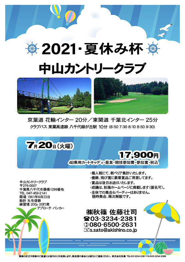 2021・夏休み杯

中山カントリークラブ

京葉道 花輪インター 20分
東関道 千葉北インター 25分

クラブバス 東葉高速線 八千代緑が丘駅 10分

2021年7月20日（火曜）

17,900円
4B乗用カートキャディ・昼食・競技参加費・参加賞・税込

・個人戦にて、新ペリア集計いたします。
・優勝、飛び賞に豪華賞品ご用意してます。
・賞品は後日お送りいたします。
・成績は、秋篠ホームページに掲載します（匿名可）。
・全体での集合＆パーティーはありません。
　随時集合、順次解散です。

秋篠