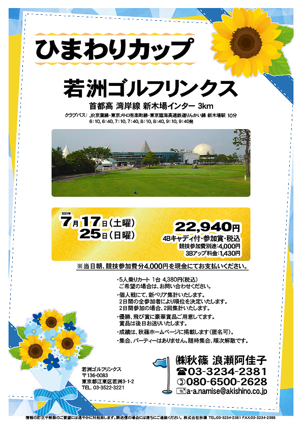 ひまわりカップ

若洲ゴルフリンクス
首都高 湾岸線 新木場インター 3km

クラブバス 新木場駅

2021年7月17日（土曜）・25日（日曜）

22,940円（4Bキャディ付・参加賞・税込）
※競技参加費別途：4,000円

当日朝、競技参加費分4,000円を、
現金にてお支払いください。

・5人乗りカート 1台 4,380円(税込)
　ご希望の場合は、お早めにお問い合わせください。
・3Bアップは、1,430円です。
・個人戦にて、新ペリア集計いたします。
　2日間の全参加者により順位を決定いたします。
　2日間参加の場合、2回集計いたします。
・優勝、飛び賞に豪華賞品ご用意してます。
　賞品は後日お送りいたします。
・成績は、秋篠ホームページに掲載します（匿名可）。
・集合、パーティーはありません。随時集合、順次解散です。

秋篠