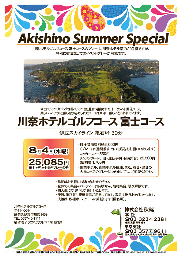 Akishino Summer Special

川奈ホテルゴルフコース

伊豆スカイライン 亀石峠 30分

2021年8月4日（水曜）

25,085円（4Bキャディ付・歩きプレー・税込）

・競技参加費別途5,000円
　（プレー日２週間前までにお振込をお願いいたします）
・ロッカーフィー550円
　リムジンカート（1台・運転手付・限定5台） 22,500円
　3B割増1,705円
・川奈ホテル、近隣ホテル宿泊、また、前日・翌日の
　大島コースのプレーにつきましては、ご相談ください。

・詳細はお気軽にお問い合わせください。
・全体での集合＆パーティーはありません。随時集合、順次解散です。
・個人戦にて、新ペリア集計いたします。
・優勝、飛び賞に豪華賞品ご用意してます。賞品は後日お送りいたします。
・成績は、秋篠ホームページに掲載します（匿名可）。

秋篠