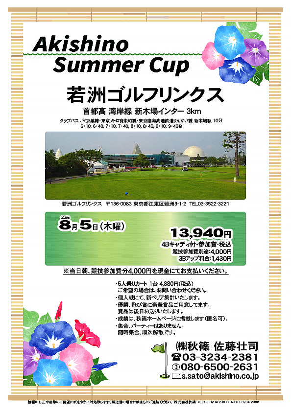 Akishino Summer Cup

若洲ゴルフリンクス
首都高 湾岸線 新木場インター 3km

クラブバス 新木場駅

2021年8月5日（木曜）

13,940円（4Bキャディ付・参加賞・税込）
※競技参加費別途：4,000円

当日朝、競技参加費分4,000円を、
現金にてお支払いください。

・5人乗りカート 1台 4,380円(税込)
　ご希望の場合は、お問い合わせください。
・3Bアップは、1,430円です。
・個人戦にて、新ペリア集計致します。
・優勝、飛び賞に豪華賞品ご用意してます。
　賞品は後日発送致します。
・成績は、秋篠ホームページに掲載します。匿名可です。
・パーティーはありません。随時集合、順次解散です。

秋篠