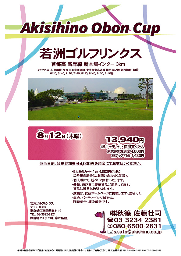 Akisihino Obon Cup

若洲ゴルフリンクス
首都高 湾岸線 新木場インター 3km

クラブバス 新木場駅

2021年8月12日（木曜）

13,940円（4Bキャディ付・参加賞・税込）
※競技参加費別途：4,000円

当日朝、競技参加費分4,000円を、
現金にてお支払いください。

・5人乗りカート 1台 4,380円(税込)
　ご希望の場合は、お問い合わせください。
・3Bアップは、1,430円です。
・個人戦にて、新ペリア集計致します。
・優勝、飛び賞に豪華賞品ご用意してます。
　賞品は後日発送致します。
・成績は、秋篠ホームページに掲載します。匿名可です。
・パーティーはありません。随時集合、順次解散です。

秋篠